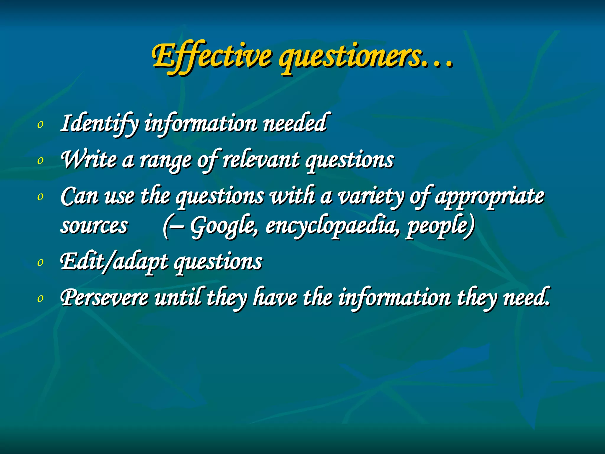 Effective questioners… Identify information needed Write a range of relevant questions Can use the questions with a variety of appropriate sources  (– Google, encyclopaedia, people) Edit/adapt questions Persevere until they have the information they need.   