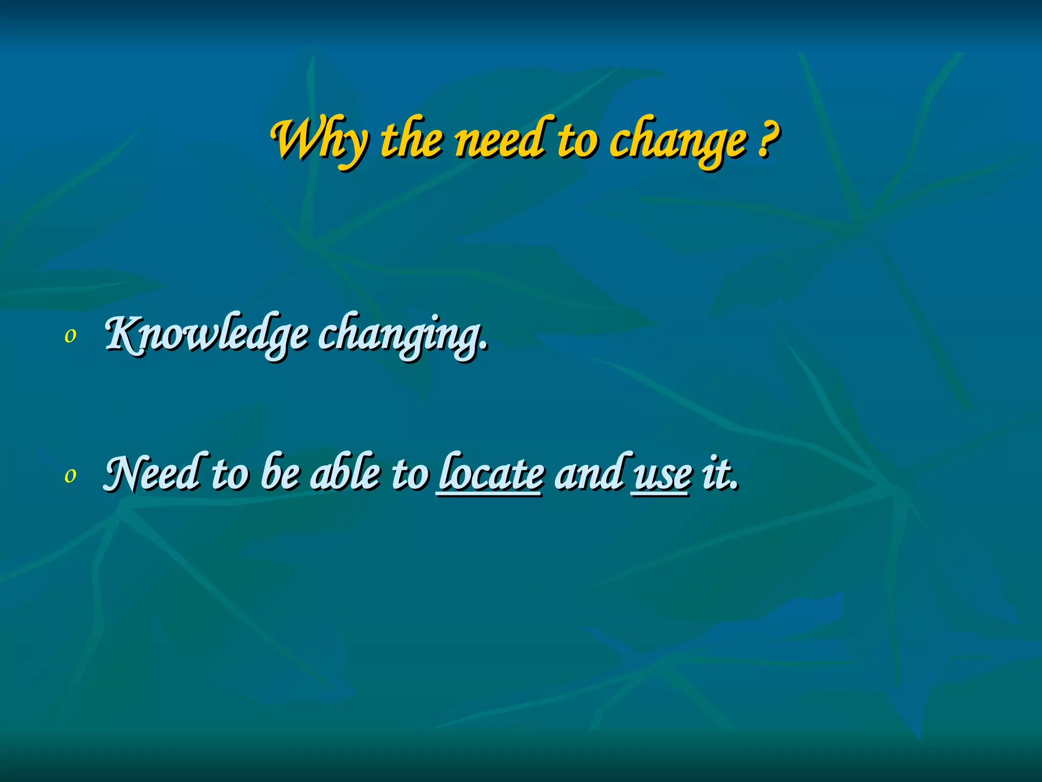 Why the need to change ? Knowledge changing.  Need to be able to  locate  and  use  it. 