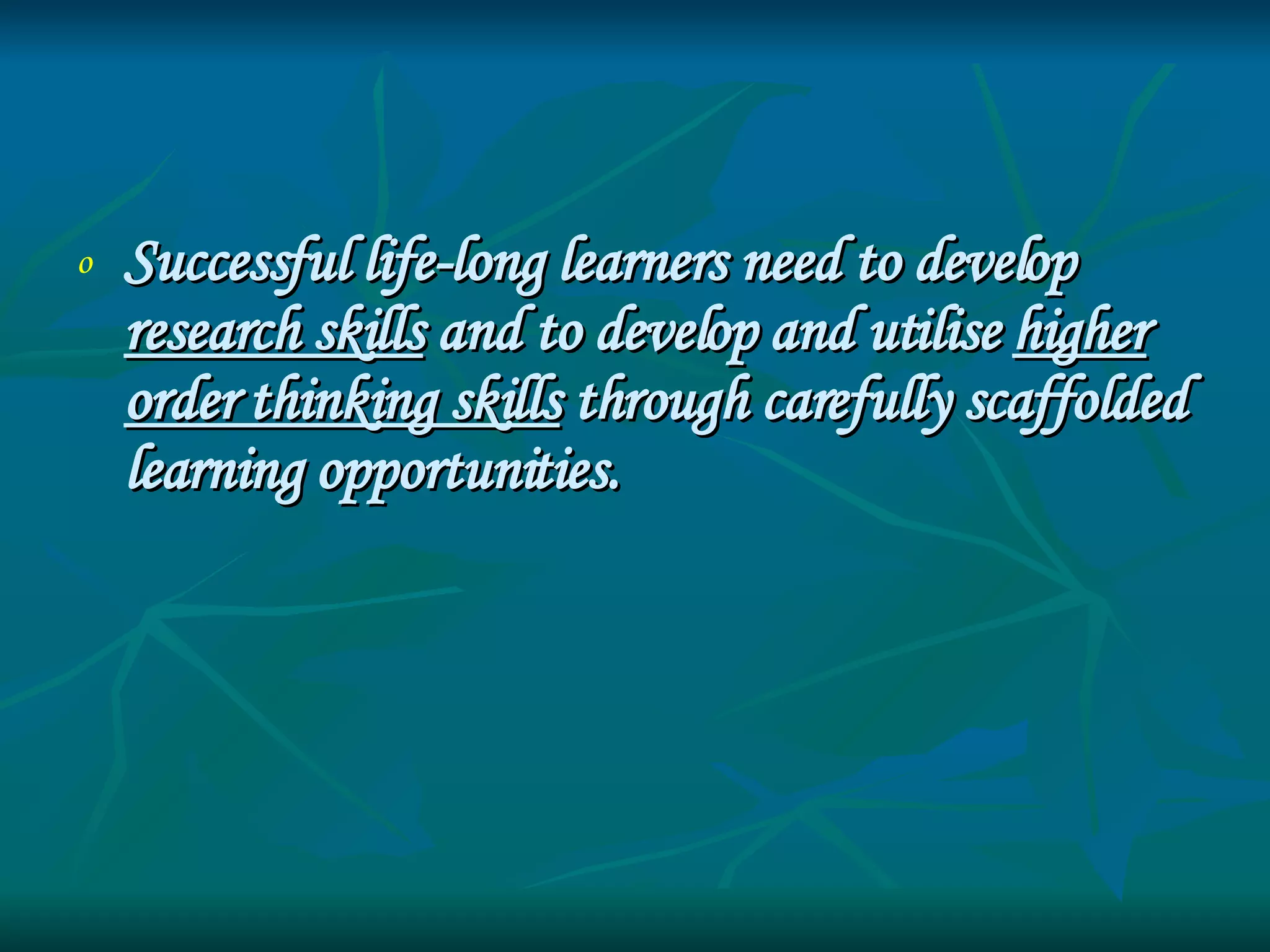 Successful life-long learners need to develop  research skills  and to develop and utilise  higher order thinking skills  through carefully scaffolded learning opportunities. 