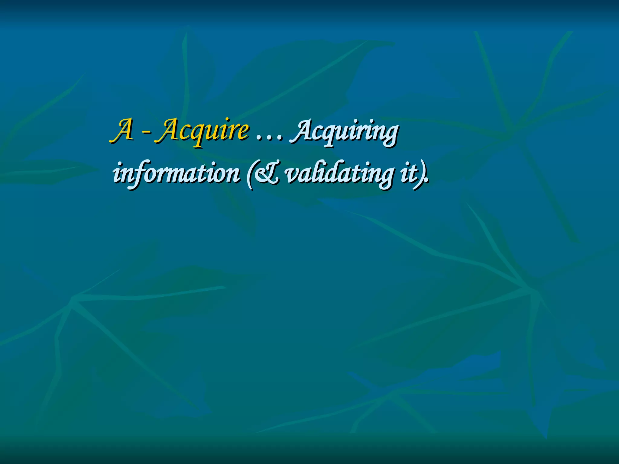 A - Acquire   … Acquiring  information (& validating it). 