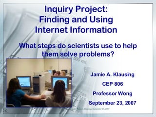 Inquiry Project: Finding and Using Internet Information Jamie A. Klausing CEP 806 Professor Wong September 23, 2007 What steps do scientists use to help them solve problems? 