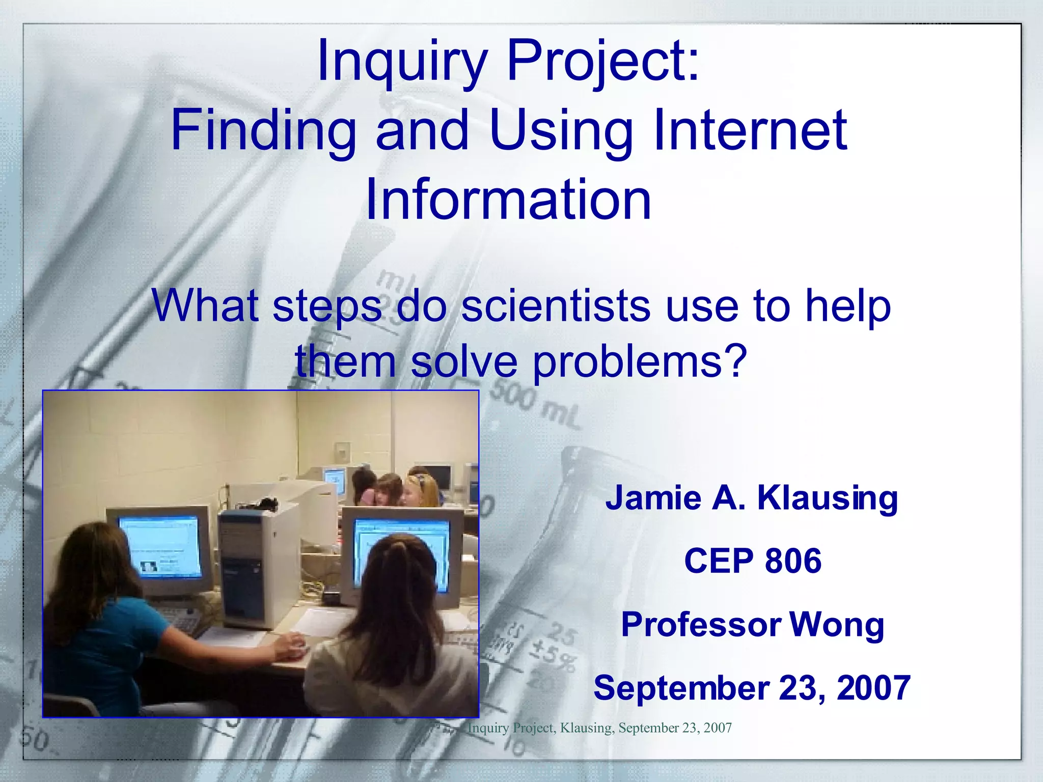 Inquiry Project: Finding and Using Internet Information Jamie A. Klausing CEP 806 Professor Wong September 23, 2007 What steps do scientists use to help them solve problems? 