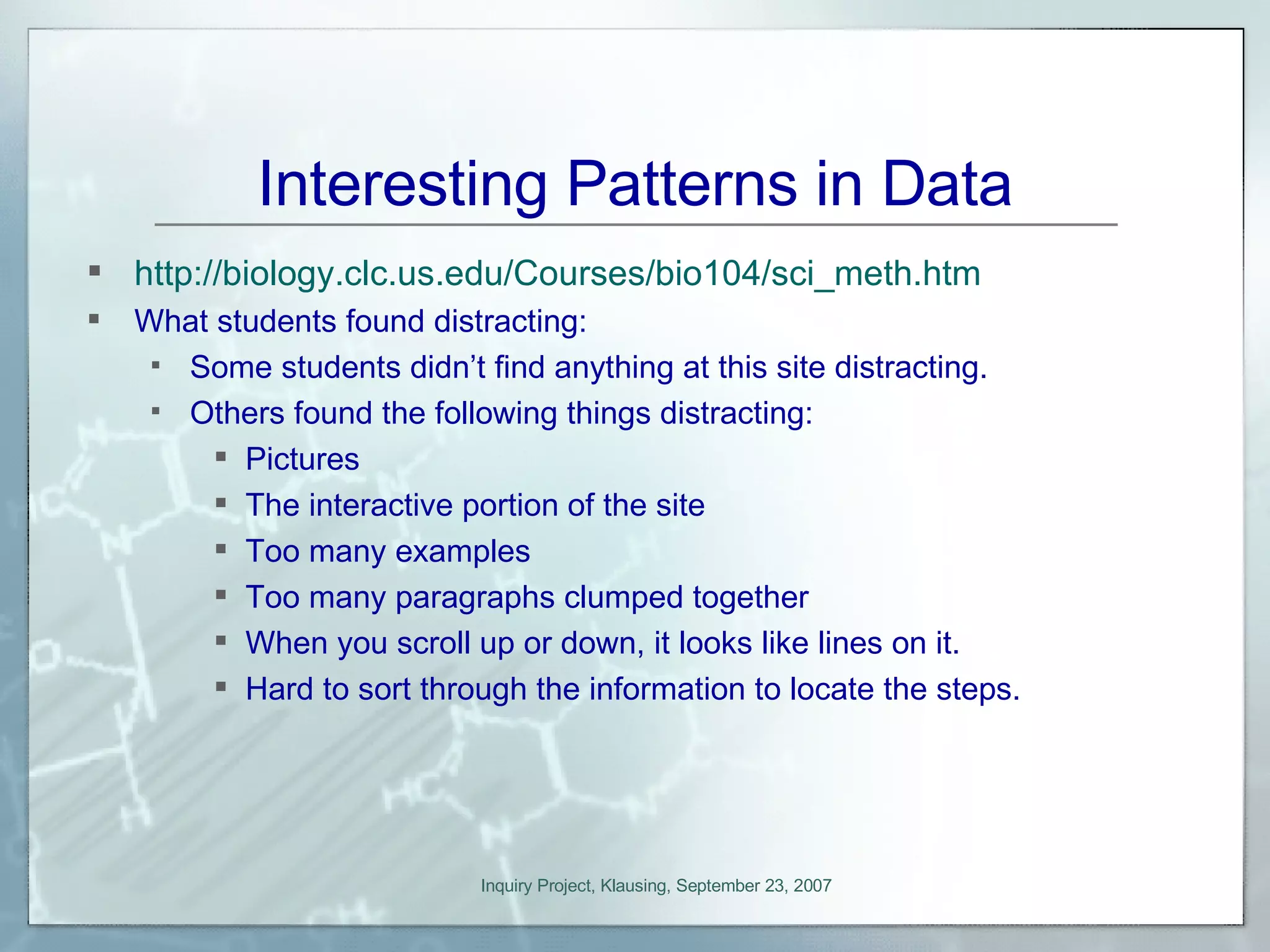 Interesting Patterns in Data http://biology.clc.us.edu/Courses/bio104/sci_meth.htm What students found distracting: Some students didn’t find anything at this site distracting. Others found the following things distracting: Pictures The interactive portion of the site Too many examples Too many paragraphs clumped together When you scroll up or down, it looks like lines on it. Hard to sort through the information to locate the steps. 