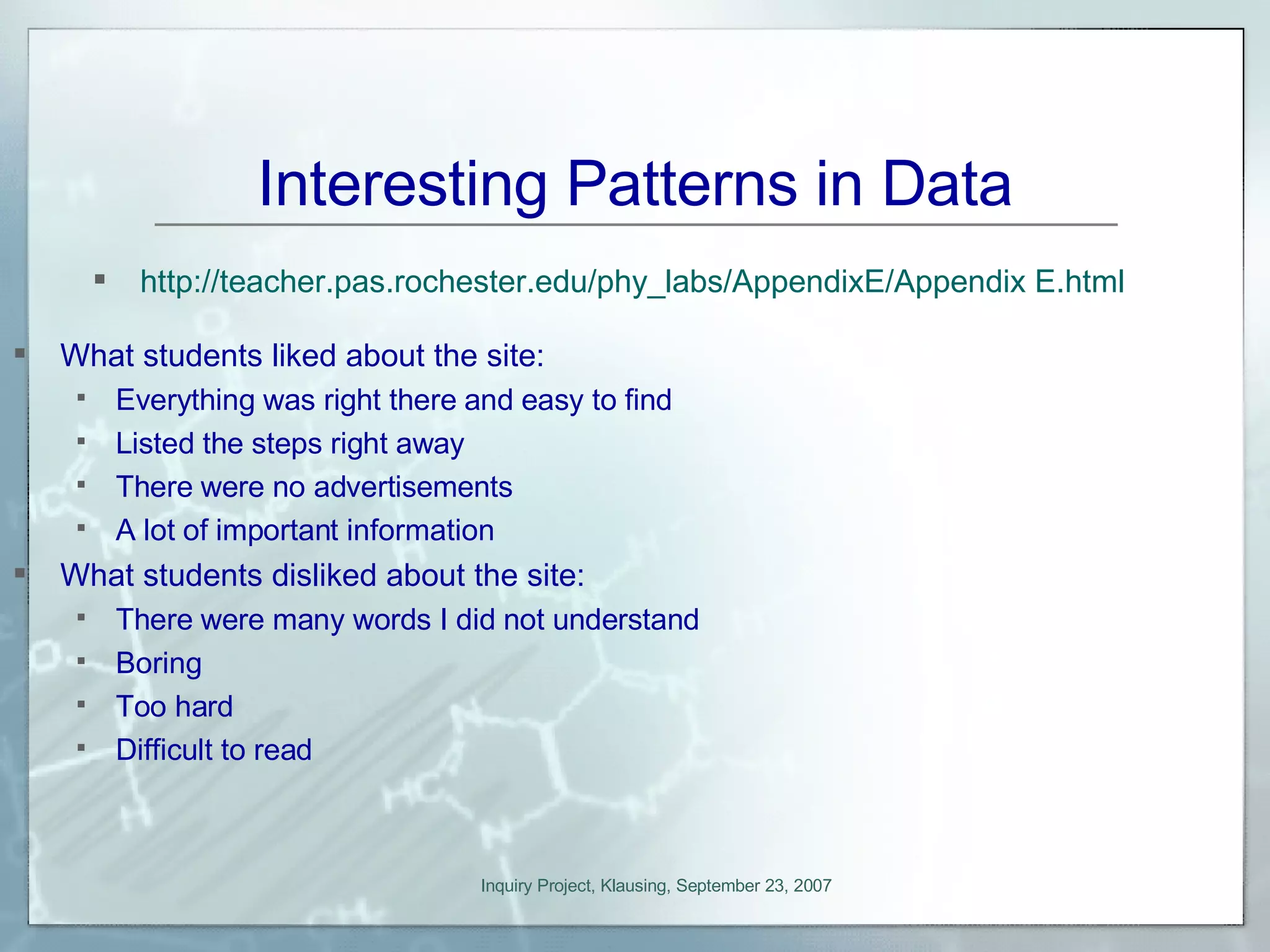 Interesting Patterns in Data What students liked about the site: Everything was right there and easy to find Listed the steps right away There were no advertisements A lot of important information What students disliked about the site: There were many words I did not understand Boring Too hard Difficult to read http://teacher.pas.rochester.edu/phy_labs/AppendixE/Appendix E.html 