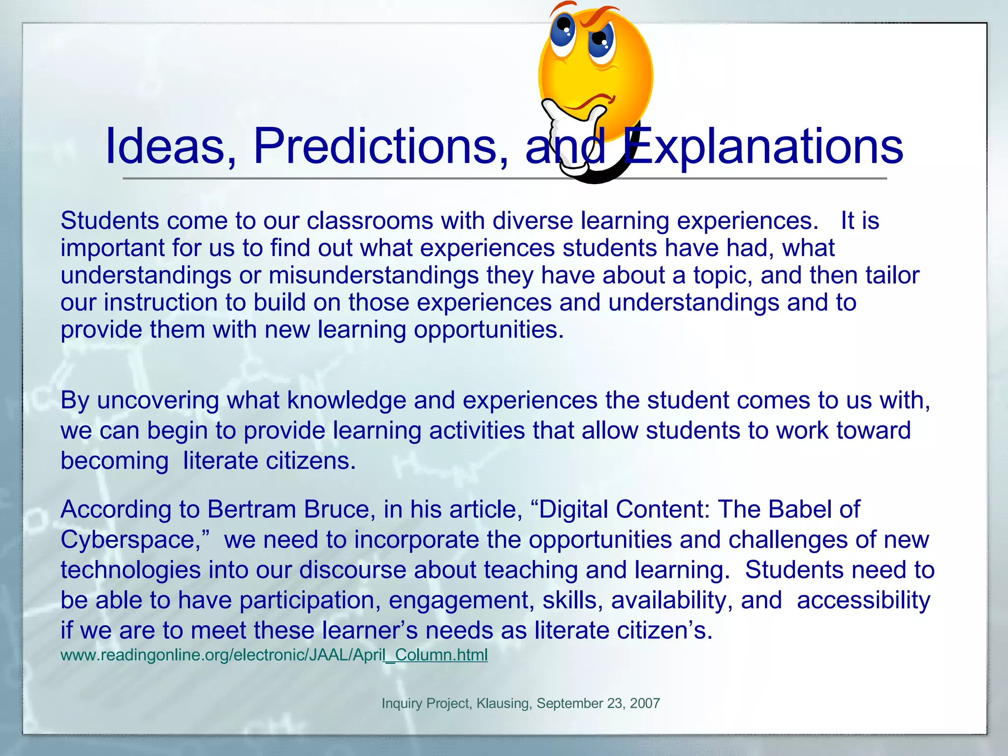 Ideas, Predictions, and Explanations By uncovering what knowledge and experiences the student comes to us with, we can begin to provide learning activities that allow students to work toward becoming  literate citizens.  According to Bertram Bruce, in his article, “Digital Content: The Babel of Cyberspace,”  we need to incorporate the opportunities and challenges of new technologies into our discourse about teaching and learning.  Students need to be able to have participation, engagement, skills, availability, and  accessibility if we are to meet these learner’s needs as literate citizen’s.  www.readingonline.org/electronic/JAAL/Apri l_Column.html Students come to our classrooms with diverse learning experiences.  It is important for us to find out what experiences students have had, what understandings or misunderstandings they have about a topic, and then tailor our instruction to build on those experiences and understandings and to provide them with new learning opportunities.  