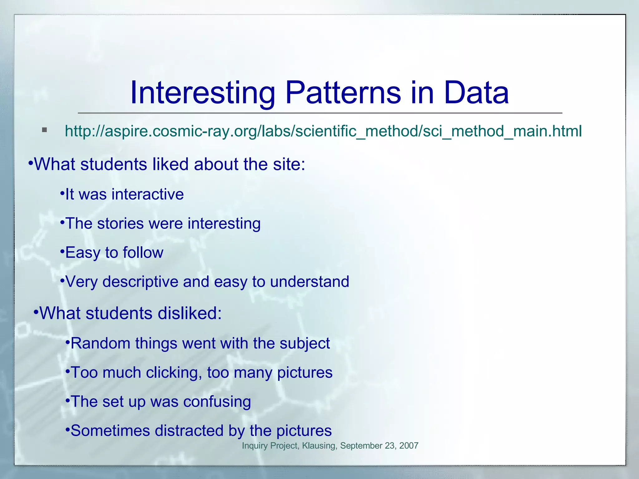 Interesting Patterns in Data http://aspire.cosmic-ray.org/labs/scientific_method/sci_method_main.html What students liked about the site: It was interactive The stories were interesting Easy to follow Very descriptive and easy to understand What students disliked: Random things went with the subject Too much clicking, too many pictures The set up was confusing Sometimes distracted by the pictures 