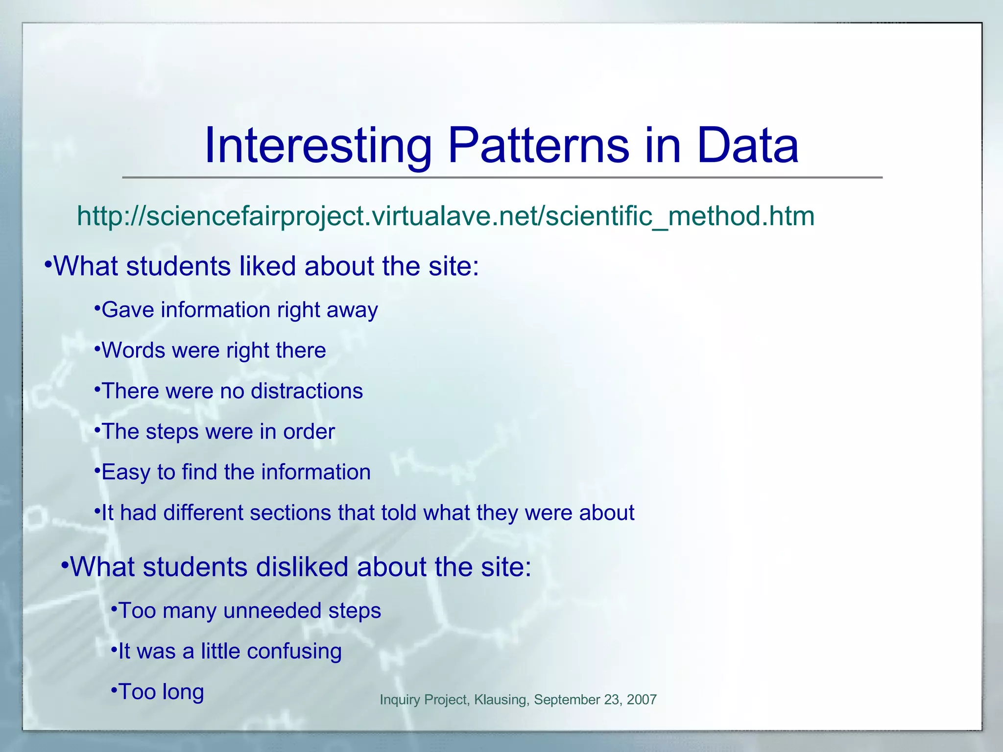 Interesting Patterns in Data http:// sciencefairproject.virtualave.net/scientific_method.htm What students liked about the site: Gave information right away Words were right there There were no distractions The steps were in order Easy to find the information It had different sections that told what they were about What students disliked about the site: Too many unneeded steps It was a little confusing Too long 