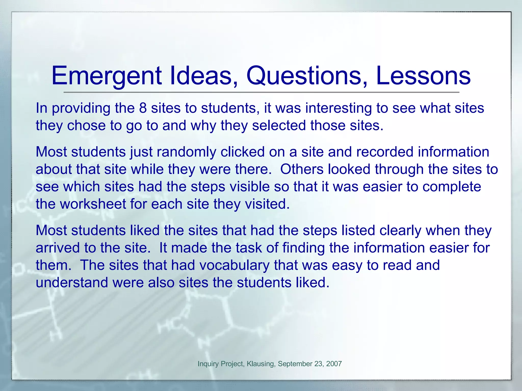 Emergent Ideas, Questions, Lessons In providing the 8 sites to students, it was interesting to see what sites they chose to go to and why they selected those sites.  Most students just randomly clicked on a site and recorded information about that site while they were there.  Others looked through the sites to see which sites had the steps visible so that it was easier to complete the worksheet for each site they visited. Most students liked the sites that had the steps listed clearly when they arrived to the site.  It made the task of finding the information easier for them.  The sites that had vocabulary that was easy to read and understand were also sites the students liked.  