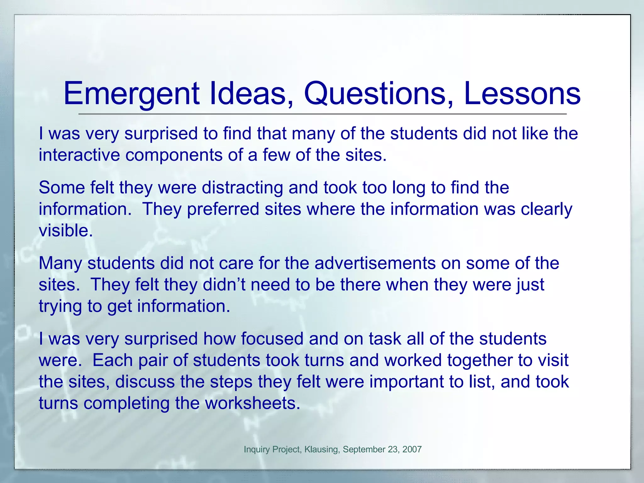 Emergent Ideas, Questions, Lessons I was very surprised to find that many of the students did not like the interactive components of a few of the sites.  Some felt they were distracting and took too long to find the information.  They preferred sites where the information was clearly visible. Many students did not care for the advertisements on some of the sites.  They felt they didn’t need to be there when they were just trying to get information. I was very surprised how focused and on task all of the students were.  Each pair of students took turns and worked together to visit the sites, discuss the steps they felt were important to list, and took turns completing the worksheets. 