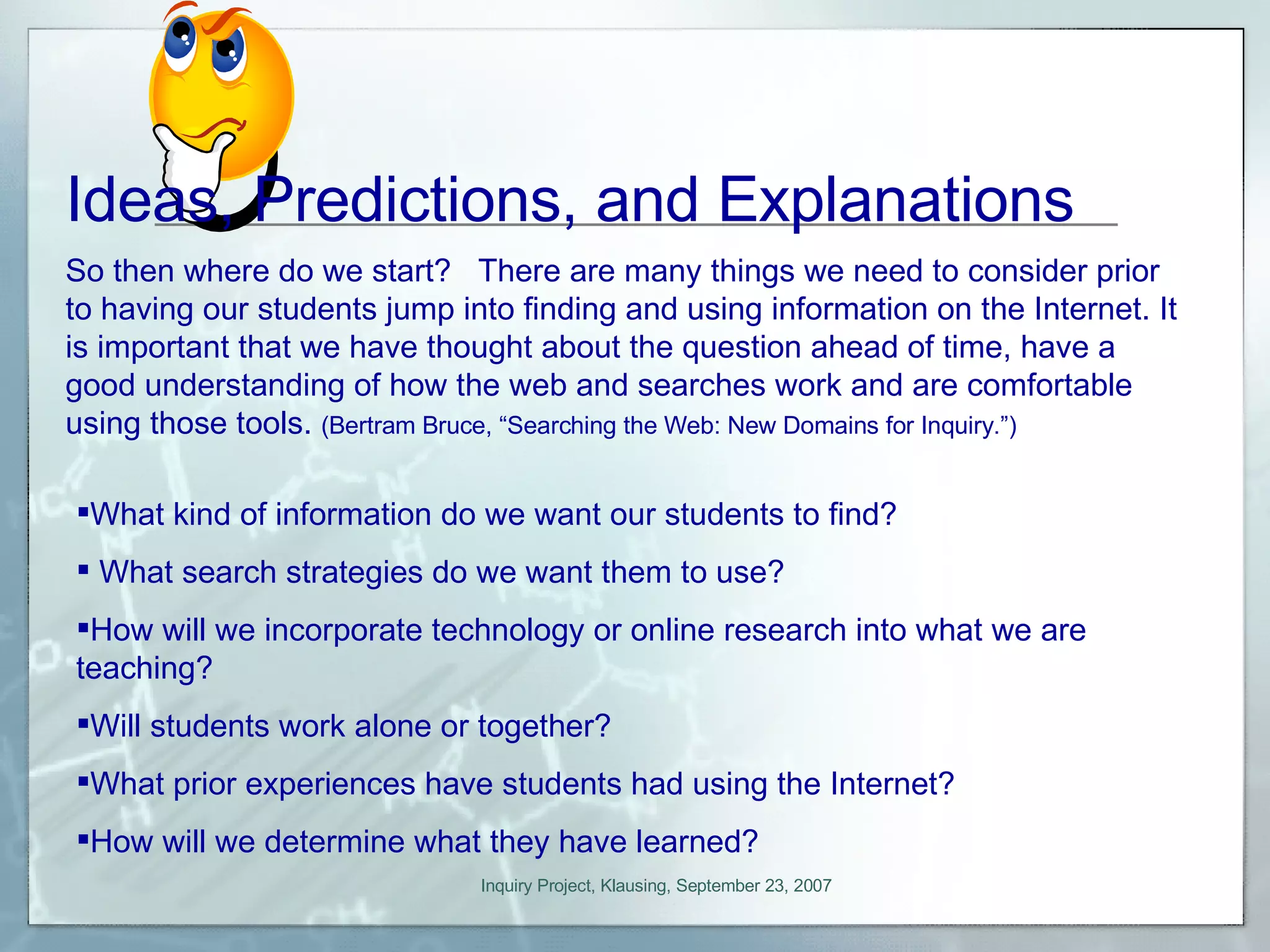 So then where do we start?  There are many things we need to consider prior to having our students jump into finding and using information on the Internet. It is important that we have thought about the question ahead of time, have a good understanding of how the web and searches work and are comfortable using those tools.  (Bertram Bruce, “Searching the Web: New Domains for Inquiry.”) What kind of information do we want our students to find?  What search strategies do we want them to use?  How will we incorporate technology or online research into what we are  teaching?  Will students work alone or together?  What prior experiences have students had using the Internet?   How will we determine what they have learned? Ideas, Predictions, and Explanations 