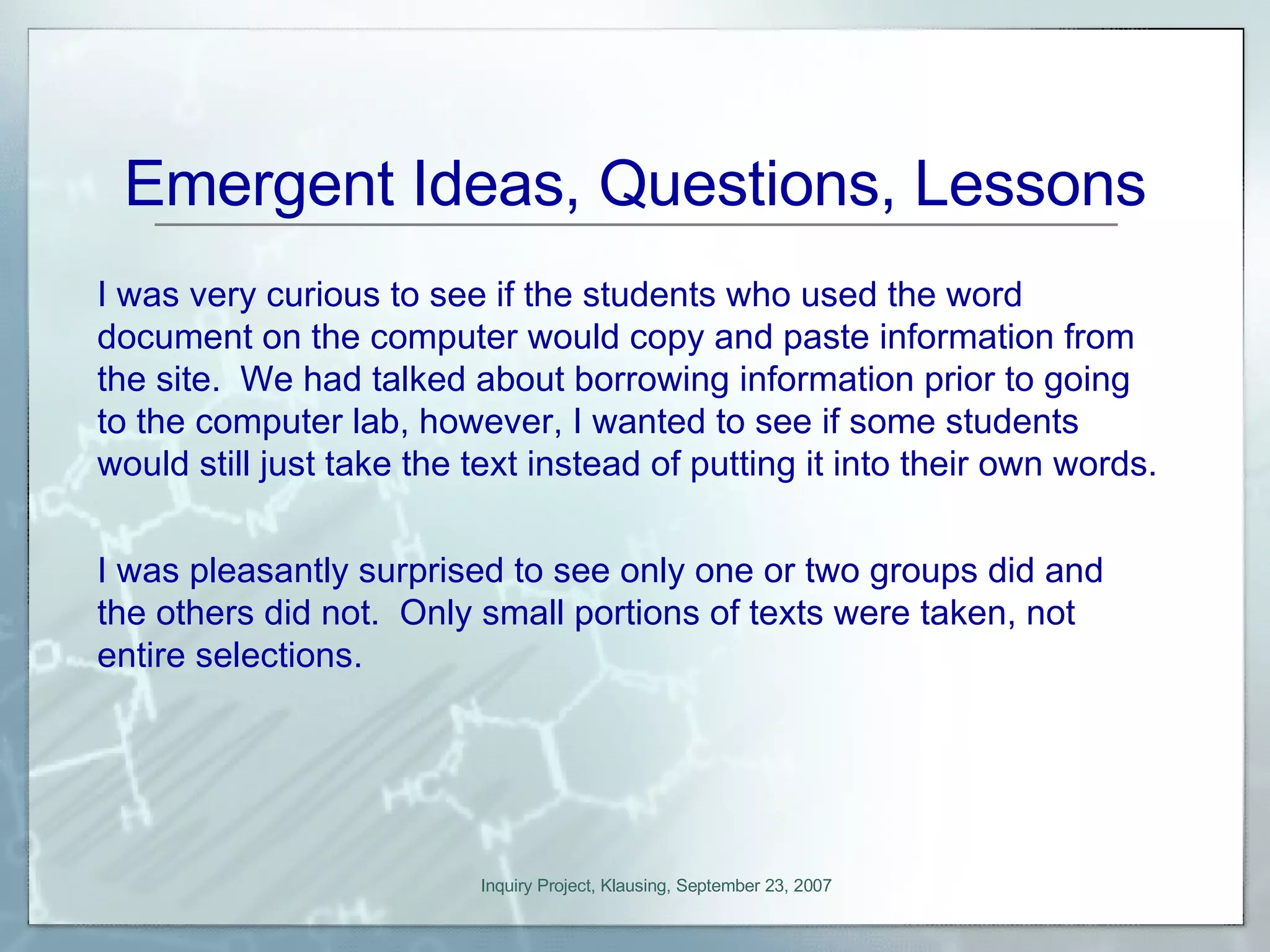 Emergent Ideas, Questions, Lessons I was very curious to see if the students who used the word document on the computer would copy and paste information from the site.  We had talked about borrowing information prior to going to the computer lab, however, I wanted to see if some students would still just take the text instead of putting it into their own words.  I was pleasantly surprised to see only one or two groups did and the others did not.  Only small portions of texts were taken, not entire selections. 