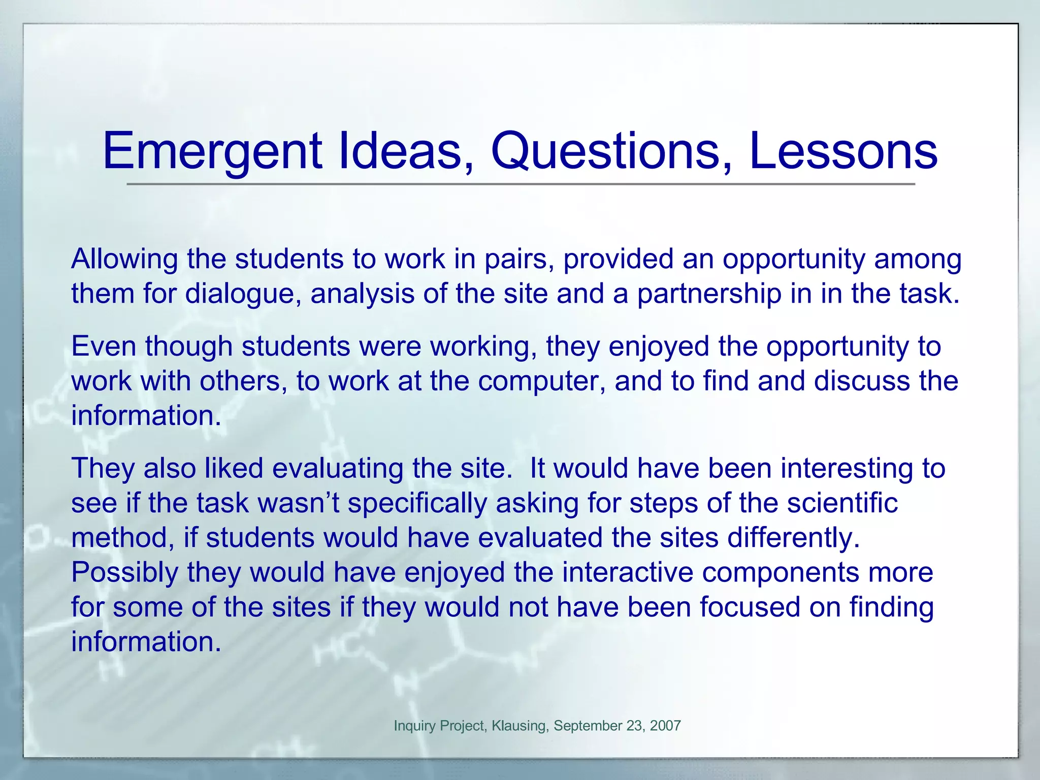 Emergent Ideas, Questions, Lessons Allowing the students to work in pairs, provided an opportunity among them for dialogue, analysis of the site and a partnership in in the task. Even though students were working, they enjoyed the opportunity to work with others, to work at the computer, and to find and discuss the information. They also liked evaluating the site.  It would have been interesting to see if the task wasn’t specifically asking for steps of the scientific method, if students would have evaluated the sites differently.  Possibly they would have enjoyed the interactive components more for some of the sites if they would not have been focused on finding information. 