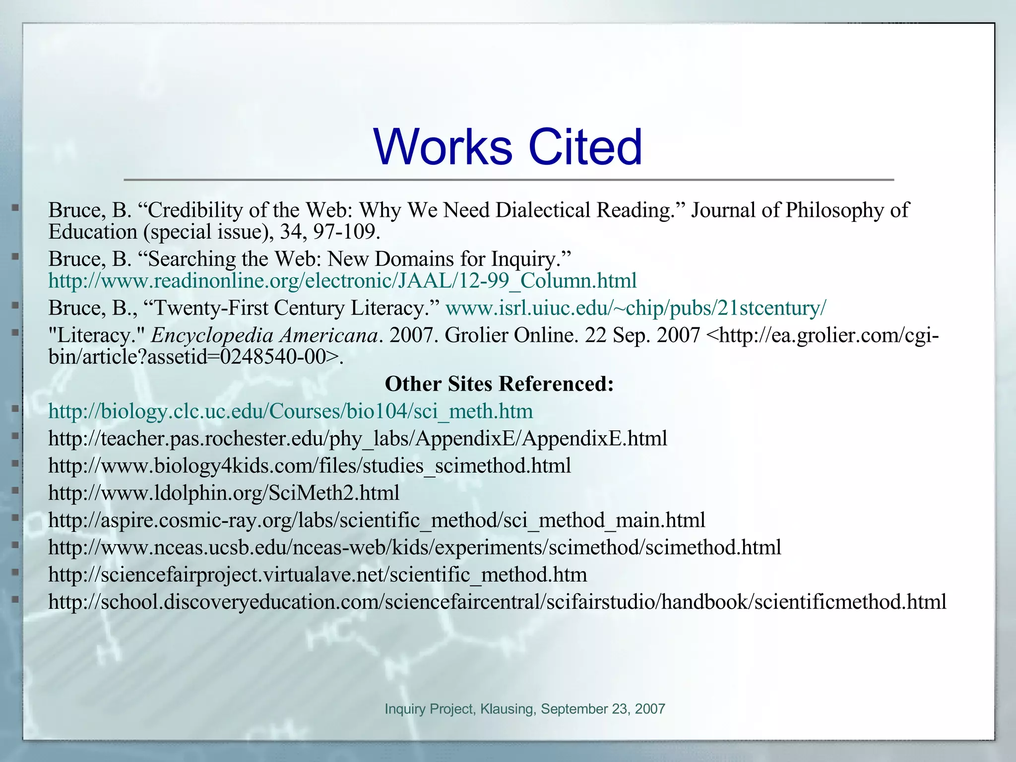 Works Cited Bruce, B. “Credibility of the Web: Why We Need Dialectical Reading.” Journal of Philosophy of Education (special issue), 34, 97-109. Bruce, B. “Searching the Web: New Domains for Inquiry.”  http://www.readinonline.org/electronic/JAAL/12-99_Column.html Bruce, B., “Twenty-First Century Literacy.”  www.isrl.uiuc.edu/~chip/pubs/21stcentury/ &quot;Literacy.&quot;  Encyclopedia Americana . 2007. Grolier Online. 22 Sep. 2007 <http://ea.grolier.com/cgi-bin/article?assetid=0248540-00>. Other Sites Referenced: http://biology.clc.uc.edu/Courses/bio104/sci_meth.htm http://teacher.pas.rochester.edu/phy_labs/AppendixE/AppendixE.html http://www.biology4kids.com/files/studies_scimethod.html http://www.ldolphin.org/SciMeth2.html http://aspire.cosmic-ray.org/labs/scientific_method/sci_method_main.html http://www.nceas.ucsb.edu/nceas-web/kids/experiments/scimethod/scimethod.html http://sciencefairproject.virtualave.net/scientific_method.htm http://school.discoveryeducation.com/sciencefaircentral/scifairstudio/handbook/scientificmethod.html 
