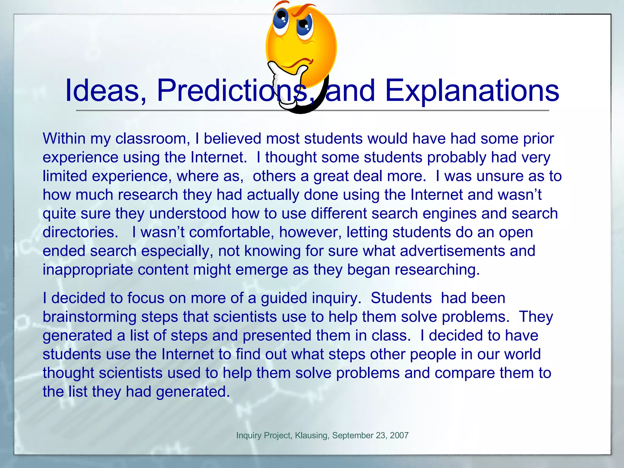 Ideas, Predictions, and Explanations Within my classroom, I believed most students would have had some prior experience using the Internet.  I thought some students probably had very limited experience, where as,  others a great deal more.  I was unsure as to how much research they had actually done using the Internet and wasn’t quite sure they understood how to use different search engines and search directories.  I wasn’t comfortable, however, letting students do an open ended search especially, not knowing for sure what advertisements and inappropriate content might emerge as they began researching. I decided to focus on more of a guided inquiry.  Students  had been brainstorming steps that scientists use to help them solve problems.  They generated a list of steps and presented them in class.  I decided to have students use the Internet to find out what steps other people in our world thought scientists used to help them solve problems and compare them to the list they had generated. 