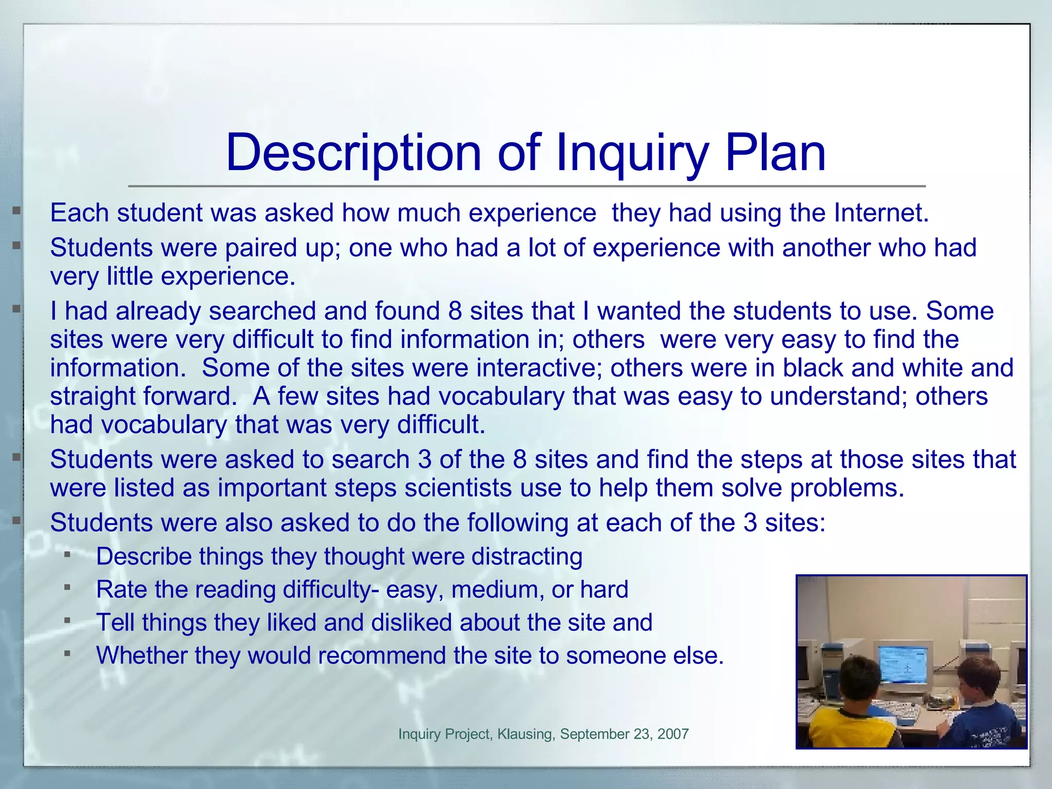 Description of Inquiry Plan Each student was asked how much experience  they had using the Internet. Students were paired up; one who had a lot of experience with another who had very little experience. I had already searched and found 8 sites that I wanted the students to use. Some sites were very difficult to find information in; others  were very easy to find the information.  Some of the sites were interactive; others were in black and white and straight forward.  A few sites had vocabulary that was easy to understand; others had vocabulary that was very difficult. Students were asked to search 3 of the 8 sites and find the steps at those sites that were listed as important steps scientists use to help them solve problems.  Students were also asked to do the following at each of the 3 sites: Describe things they thought were distracting Rate the reading difficulty- easy, medium, or hard Tell things they liked and disliked about the site and Whether they would recommend the site to someone else. 
