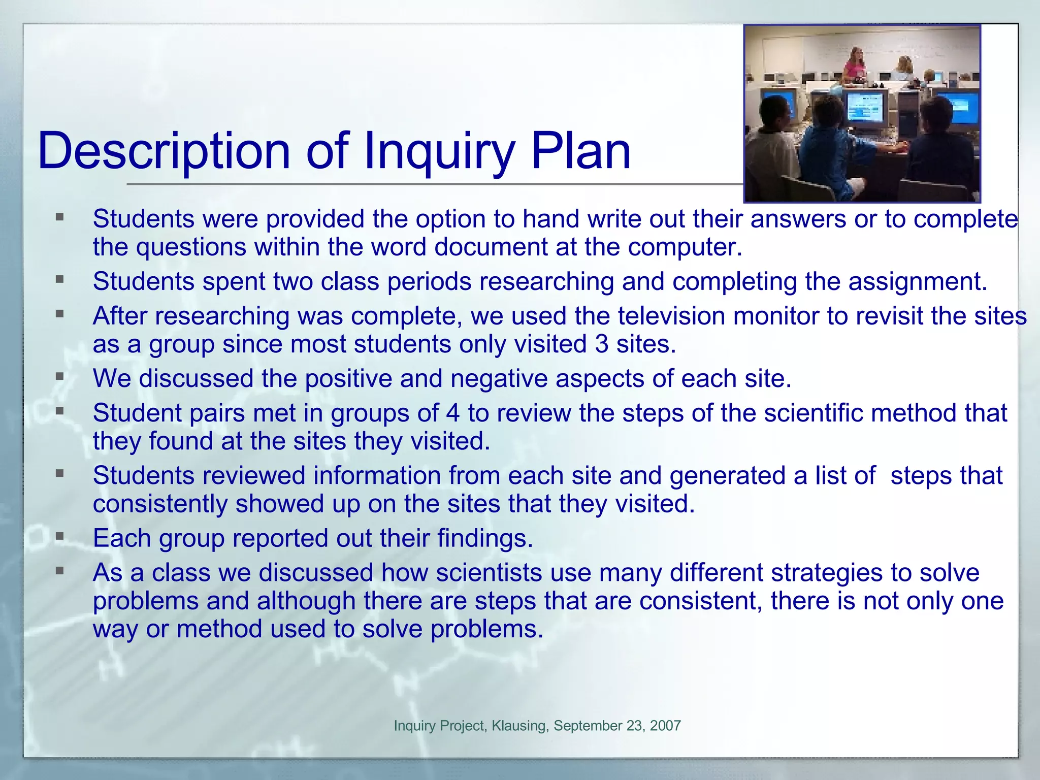 Students were provided the option to hand write out their answers or to complete the questions within the word document at the computer. Students spent two class periods researching and completing the assignment. After researching was complete, we used the television monitor to revisit the sites as a group since most students only visited 3 sites. We discussed the positive and negative aspects of each site. Student pairs met in groups of 4 to review the steps of the scientific method that they found at the sites they visited. Students reviewed information from each site and generated a list of  steps that consistently showed up on the sites that they visited. Each group reported out their findings. As a class we discussed how scientists use many different strategies to solve problems and although there are steps that are consistent, there is not only one way or method used to solve problems. Description of Inquiry Plan 