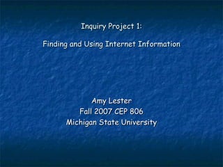 Inquiry Project 1: Finding and Using Internet Information Amy Lester Fall 2007 CEP 806 Michigan State University 