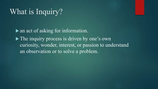 What is Inquiry?
 an act of asking for information.
 The inquiry process is driven by one’s own
curiosity, wonder, interest, or passion to understand
an observation or to solve a problem.
 