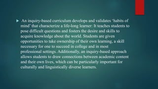  An inquiry-based curriculum develops and validates ‘habits of
mind’ that characterize a life-long learner: It teaches students to
pose difficult questions and fosters the desire and skills to
acquire knowledge about the world. Students are given
opportunities to take ownership of their own learning, a skill
necessary for one to succeed in college and in most
professional settings. Additionally, an inquiry-based approach
allows students to draw connections between academic content
and their own lives, which can be particularly important for
culturally and linguistically diverse learners.
 