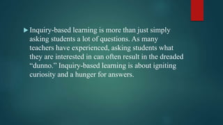  Inquiry-based learning is more than just simply
asking students a lot of questions. As many
teachers have experienced, asking students what
they are interested in can often result in the dreaded
“dunno.” Inquiry-based learning is about igniting
curiosity and a hunger for answers.
 