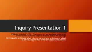 Inquiry Presentation 1
OVERARCHING QUESTION: What resources are available to increase
positive mind states to prepare students better for learning?
GOVERNANCE QUESTION: What role can parents have at home and school
to better prepare their child for successful education?
 