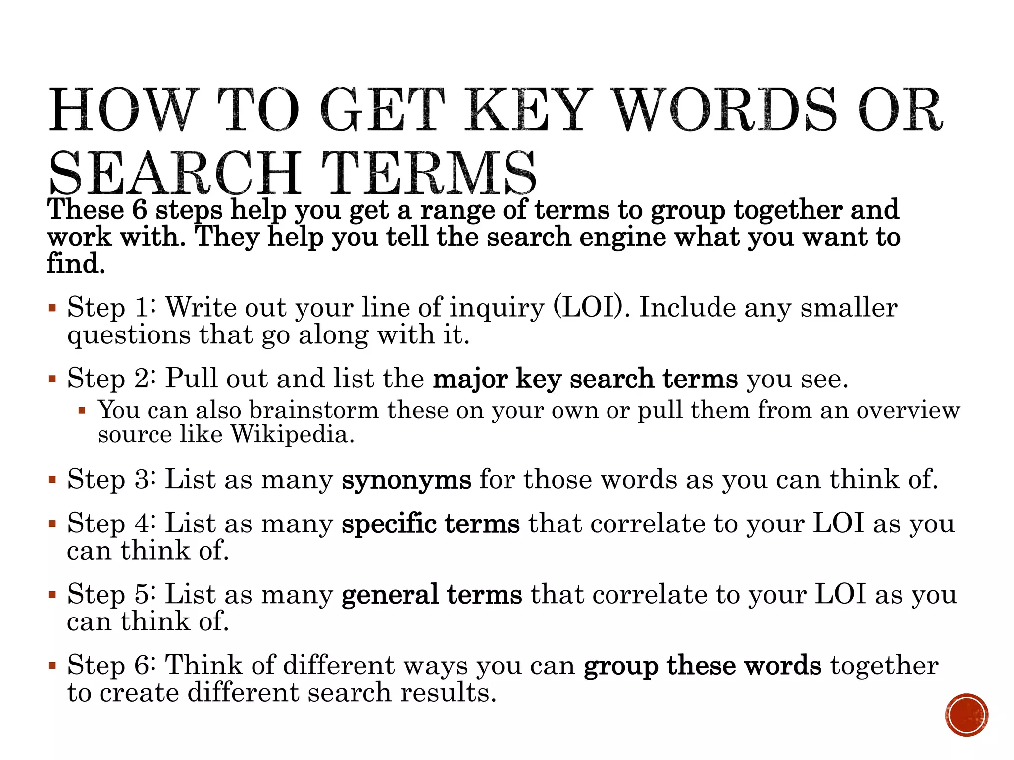 These 6 steps help you get a range of terms to group together and
work with. They help you tell the search engine what you want to
find.
 Step 1: Write out your line of inquiry (LOI). Include any smaller
questions that go along with it.
 Step 2: Pull out and list the major key search terms you see.
 You can also brainstorm these on your own or pull them from an overview
source like Wikipedia.
 Step 3: List as many synonyms for those words as you can think of.
 Step 4: List as many specific terms that correlate to your LOI as you
can think of.
 Step 5: List as many general terms that correlate to your LOI as you
can think of.
 Step 6: Think of different ways you can group these words together
to create different search results.
 