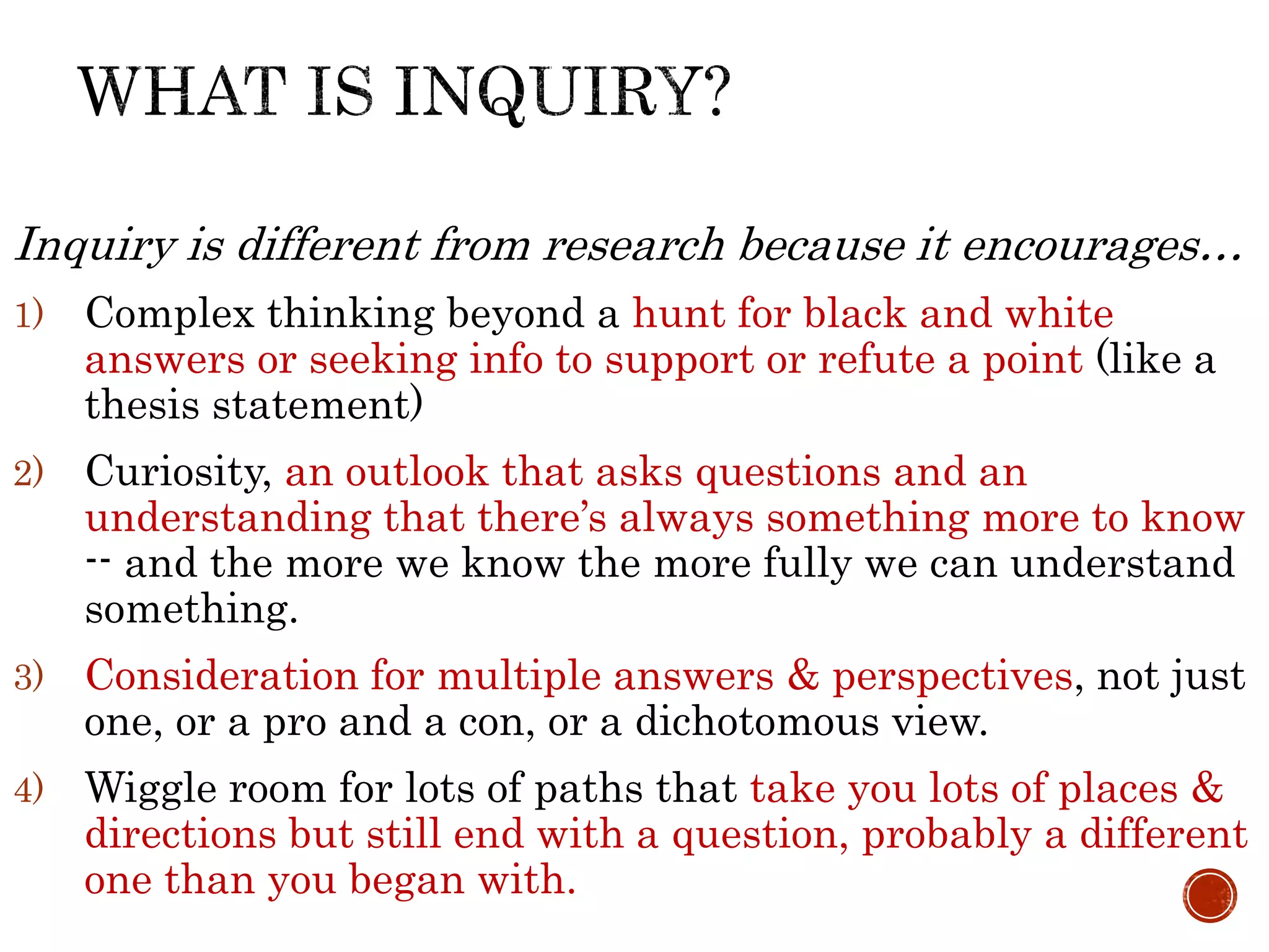 Inquiry is different from research because it encourages…
1) Complex thinking beyond a hunt for black and white
answers or seeking info to support or refute a point (like a
thesis statement)
2) Curiosity, an outlook that asks questions and an
understanding that there’s always something more to know
-- and the more we know the more fully we can understand
something.
3) Consideration for multiple answers & perspectives, not just
one, or a pro and a con, or a dichotomous view.
4) Wiggle room for lots of paths that take you lots of places &
directions but still end with a question, probably a different
one than you began with.
 