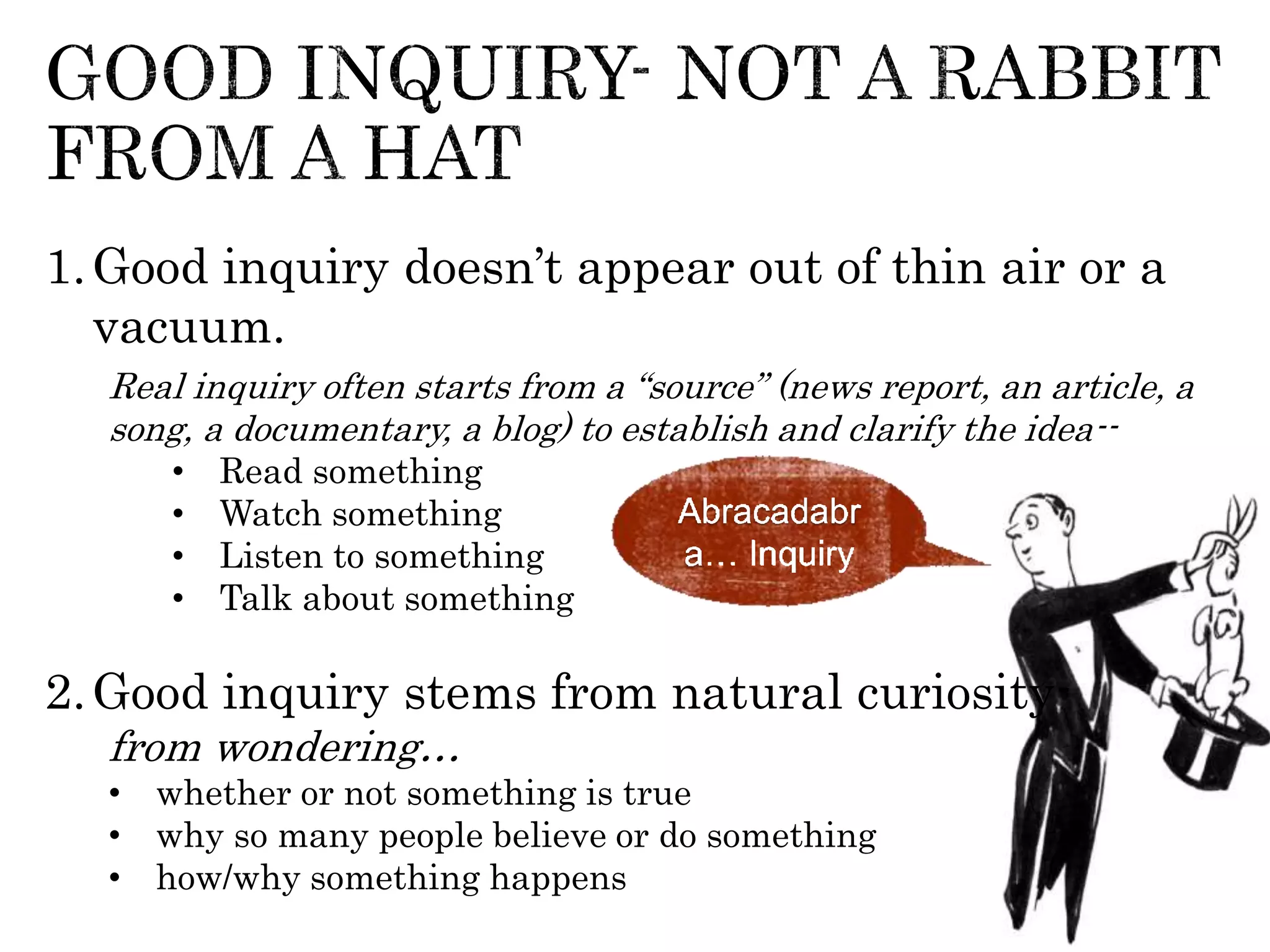 1.Good inquiry doesn’t appear out of thin air or a
vacuum.
Real inquiry often starts from a “source” (news report, an article, a
song, a documentary, a blog) to establish and clarify the idea--
• Read something
• Watch something
• Listen to something
• Talk about something
2.Good inquiry stems from natural curiosity-
from wondering…
• whether or not something is true
• why so many people believe or do something
• how/why something happens
Abracadabr
a… Inquiry
 