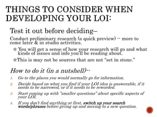 Test it out before deciding–
Conduct preliminary research (a quick preview) -- more to
come later & in studio activities.
☆ You will get a sense of how your research will go and what
kinds of issues and info you’ll be reading about.
☆This is may not be sources that are not “set in stone.”
How to do it (in a nutshell)--
1. Go to the places you would normally go for information.
2. Decide based on what you find if your LOI idea is answerable, if it
needs to be narrowed, or if it needs to be reworded.
3. Start coming up with ”smaller questions” about specific aspects of
your LOI.
4. If you don’t find anything at first, switch up your search
words/phrases before giving up and moving to a new question.
 