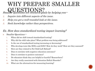 Smaller questions set research goals by helping you--
1. Inquire into different aspects of the issue.
2. Help you get a well-rounded look at the issue.
3. Seek knowledge rather than perspectives.
Ex. How does standardized testing impact learning?
 Smaller Questions---
1. When did we shift toward standardized testing?
2. Why did the shift take place? What problem was being addressed?
3. Is the use of standardized testing increasing or decreasing?
4. Who develops tests like EOGs and SATs? How do they work? How are they assessed?
5. How are they related to No Child Left Behind?
6. Does it correlate with negative education outcomes?
7. Does it correlate to positive outcomes?
8. Do educators think they are helpful or hurtful? Researchers?
9. Are they really associated with Attention Deficit Disorder?
10. What are the alternatives for measuring learning?
 