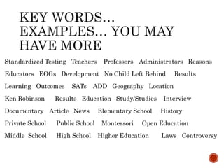 Standardized Testing Teachers Professors Administrators Reasons
Educators EOGs Development No Child Left Behind Results
Learning Outcomes SATs ADD Geography Location
Ken Robinson Results Education Study/Studies Interview
Documentary Article News Elementary School History
Private School Public School Montessori Open Education
Middle School High School Higher Education Laws Controversy
 