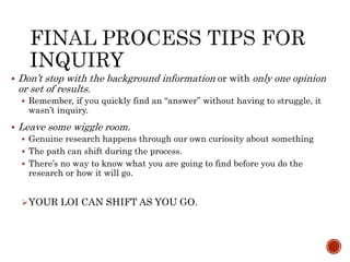  Don’t stop with the background information or with only one opinion
or set of results.
 Remember, if you quickly find an “answer” without having to struggle, it
wasn’t inquiry.
 Leave some wiggle room.
 Genuine research happens through our own curiosity about something
 The path can shift during the process.
 There’s no way to know what you are going to find before you do the
research or how it will go.
YOUR LOI CAN SHIFT AS YOU GO.
 