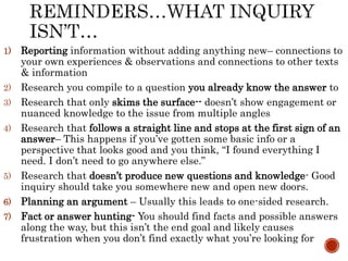1) Reporting information without adding anything new– connections to
your own experiences & observations and connections to other texts
& information
2) Research you compile to a question you already know the answer to
3) Research that only skims the surface-- doesn’t show engagement or
nuanced knowledge to the issue from multiple angles
4) Research that follows a straight line and stops at the first sign of an
answer– This happens if you’ve gotten some basic info or a
perspective that looks good and you think, “I found everything I
need. I don’t need to go anywhere else.”
5) Research that doesn’t produce new questions and knowledge- Good
inquiry should take you somewhere new and open new doors.
6) Planning an argument – Usually this leads to one-sided research.
7) Fact or answer hunting- You should find facts and possible answers
along the way, but this isn’t the end goal and likely causes
frustration when you don’t find exactly what you’re looking for
 