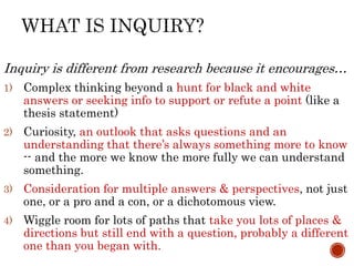 Inquiry is different from research because it encourages…
1) Complex thinking beyond a hunt for black and white
answers or seeking info to support or refute a point (like a
thesis statement)
2) Curiosity, an outlook that asks questions and an
understanding that there’s always something more to know
-- and the more we know the more fully we can understand
something.
3) Consideration for multiple answers & perspectives, not just
one, or a pro and a con, or a dichotomous view.
4) Wiggle room for lots of paths that take you lots of places &
directions but still end with a question, probably a different
one than you began with.
 