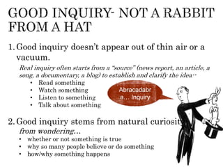 1.Good inquiry doesn’t appear out of thin air or a
vacuum.
Real inquiry often starts from a “source” (news report, an article, a
song, a documentary, a blog) to establish and clarify the idea--
• Read something
• Watch something
• Listen to something
• Talk about something
2.Good inquiry stems from natural curiosity-
from wondering…
• whether or not something is true
• why so many people believe or do something
• how/why something happens
Abracadabr
a… Inquiry
 