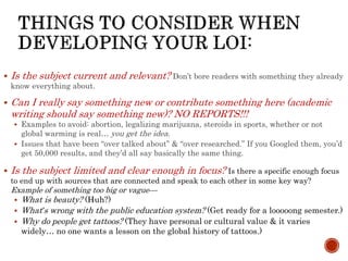  Is the subject current and relevant? Don’t bore readers with something they already
know everything about.
 Can I really say something new or contribute something here (academic
writing should say something new)? NO REPORTS!!!
 Examples to avoid: abortion, legalizing marijuana, steroids in sports, whether or not
global warming is real… you get the idea.
 Issues that have been “over talked about” & “over researched.” If you Googled them, you’d
get 50,000 results, and they’d all say basically the same thing.
 Is the subject limited and clear enough in focus? Is there a specific enough focus
to end up with sources that are connected and speak to each other in some key way?
Example of something too big or vague—
 What is beauty? (Huh?)
 What’s wrong with the public education system? (Get ready for a looooong semester.)
 Why do people get tattoos? (They have personal or cultural value & it varies
widely… no one wants a lesson on the global history of tattoos.)
 