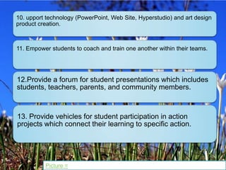 10. upport technology (PowerPoint, Web Site, Hyperstudio) and art design
product creation.



11. Empower students to coach and train one another within their teams.




12.Provide a forum for student presentations which includes
students, teachers, parents, and community members.



13. Provide vehicles for student participation in action
projects which connect their learning to specific action.




          Picture =
 