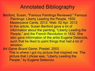 Annotated Bibliography
Benford, Susan. "Famous Paintings Reviewed." Famous
      Paintings: Liberty Leading the People, 1830.
     Masterpiece Cards, 2012. Web. 02 Apr. 2012
     In this article, Susan Benford gave a lot of
      information about the painting, “Liberty Leading the
      People,” and the French Revolution in 1830. She
      also gave information of the artist Eugene Delacroix,
      such that he liked to paint things that had a lot of
      emotion.
Art Game Board Game. Prestel. 2003
    This is where I got my picture that inspired me. The
     picture that I chose was, “Liberty Leading the
     People,” by Eugene Delacroix.
 