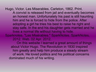 Hugo, Victor. Les Miserables. Carleton, 1862. Print.
    A convist is released from jail and eventually becomes
    an honest man. Unfortunately his past is still haunting
    him and he is forced to hide from the police. After
    adopting a girl he tries his best to raise he right and
    stay safe. In the end his daughter gets married and he
    lives a normal life without having to hide.
Sparknotes. "Les Misérables." SparkNotes. SparkNotes,
    2012. Web. 02 Apr. 2012.
       On this website I learned a great amount of things
   about Victor Hugo. The Revolution in 1830 inspired
    him greatly and help him produce a steady stream
    of work. He loved politics and his political concerns
  dominated much of his writing.
 