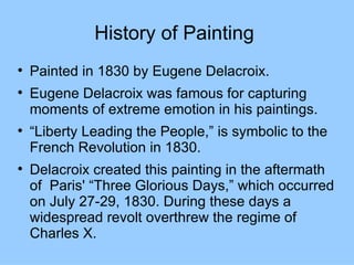 History of Painting

    Painted in 1830 by Eugene Delacroix.

    Eugene Delacroix was famous for capturing
    moments of extreme emotion in his paintings.

    “Liberty Leading the People,” is symbolic to the
    French Revolution in 1830.

    Delacroix created this painting in the aftermath
    of Paris' “Three Glorious Days,” which occurred
    on July 27-29, 1830. During these days a
    widespread revolt overthrew the regime of
    Charles X.
 
