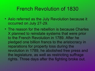 French Revolution of 1830

    Aslo referred as the July Revolution because it
    occurred on July 27-29.

    The reason for the rebellion is because Charles
    X planned to reinstate systems that were prior
    to the French Revolution in 1789. After he
    pledged one billion francs to the aristocracy in
    reparations for property loss during the
    revolution in 1789, he abolished free press and
    the legislature, as well as restricting suffrage
    rights. Three days after the fighting broke out.
 