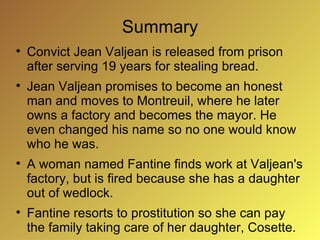 Summary

    Convict Jean Valjean is released from prison
    after serving 19 years for stealing bread.

    Jean Valjean promises to become an honest
    man and moves to Montreuil, where he later
    owns a factory and becomes the mayor. He
    even changed his name so no one would know
    who he was.

    A woman named Fantine finds work at Valjean's
    factory, but is fired because she has a daughter
    out of wedlock.

    Fantine resorts to prostitution so she can pay
    the family taking care of her daughter, Cosette.
 
