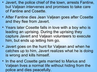 
    Javert, the police chief of the town, arrests Fantine,
    but Valjean intervenes and promises to take care
    of Fantine and Cosette.

    After Fantine dies Jean Valjean goes after Cosette
    and they flee from Javert.

    Years later Cosette falls in love with a boy who is
    leading an uprising. During the uprising they
    capture Javert and Valjean volunteers to execute
    him, but ends up letting him go.

    Javert goes on the hunt for Valjean and when he
    catches up to him, Javert realizes what he is doing
    is wrong and kills himself.

    In the end Cosette gets married to Marius and
    Valjean lives a normal life without hiding from the
    police and dies peacefully.
 