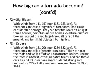 How big can a tornado become?   (cont’d) F2 – Significant With winds from 113-157 mph (181-253 kph), F2 tornadoes are called "significant tornadoes" and cause considerable damage. They can tear the roofs off of light frame houses, demolish mobile homes, overturn railroad boxcars, uproot or snap large trees, lift cars off the ground, and turn light objects into missiles.  F3 – Severe With winds from 158-206 mph (254-332 kph), F3 tornadoes are called "severe tornadoes." They can tear the roofs and walls off of well-constructed houses, uproot the trees in a forest, overturn entire trains, and can throw cars. F2 and F3 tornadoes are considered strong and account for 25% of all tornadoes measured from 1950 to 1994.  