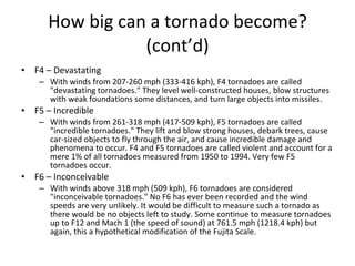 How big can a tornado become?   (cont’d) F4 – Devastating With winds from 207-260 mph (333-416 kph), F4 tornadoes are called "devastating tornadoes." They level well-constructed houses, blow structures with weak foundations some distances, and turn large objects into missiles.  F5 – Incredible With winds from 261-318 mph (417-509 kph), F5 tornadoes are called "incredible tornadoes." They lift and blow strong houses, debark trees, cause car-sized objects to fly through the air, and cause incredible damage and phenomena to occur. F4 and F5 tornadoes are called violent and account for a mere 1% of all tornadoes measured from 1950 to 1994. Very few F5 tornadoes occur. F6 – Inconceivable With winds above 318 mph (509 kph), F6 tornadoes are considered "inconceivable tornadoes." No F6 has ever been recorded and the wind speeds are very unlikely. It would be difficult to measure such a tornado as there would be no objects left to study. Some continue to measure tornadoes up to F12 and Mach 1 (the speed of sound) at 761.5 mph (1218.4 kph) but again, this a hypothetical modification of the Fujita Scale.  