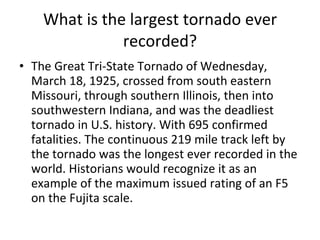 What is the largest tornado ever recorded? The Great Tri-State Tornado of Wednesday, March 18, 1925, crossed from south eastern Missouri, through southern Illinois, then into southwestern Indiana, and was the deadliest tornado in U.S. history. With 695 confirmed fatalities. The continuous 219 mile track left by the tornado was the longest ever recorded in the world. Historians would recognize it as an example of the maximum issued rating of an F5 on the Fujita scale. 