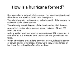 How is a hurricane formed? Hurricanes begin as tropical storms over the warm moist waters of the Atlantic and Pacific Oceans near the equator. The winds begin to circle counterclockwise north of the equator or clockwise south of the equator. The relatively peaceful center of the hurricane is called the eye. Around this center winds move at speeds between 74 and 200 miles per hour. As long as the hurricane remains over waters of 79F or warmer, it continues to pull moisture from the surface and grow in size and force.  When a hurricane crosses land or cooler waters, it loses its source of power, and its wind gradually slow until they are no longer of hurricane force--less than 74 miles per hour.  