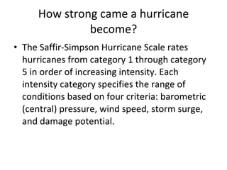 How strong came a hurricane become? The Saffir-Simpson Hurricane Scale rates hurricanes from category 1 through category 5 in order of increasing intensity. Each intensity category specifies the range of conditions based on four criteria: barometric (central) pressure, wind speed, storm surge, and damage potential. 