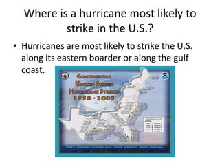 Where is a hurricane most likely to strike in the U.S.? Hurricanes are most likely to strike the U.S. along its eastern boarder or along the gulf coast. 