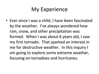 My Experience Ever since I was a child, I have been fascinated by the weather.  I’ve always wondered how rain, snow, and other precipitation was formed.  When I was about 6 years old, I saw my first tornado.  That sparked an interest in me for destructive weather.  In this inquiry I am going to explore some extreme weather, focusing on tornadoes and hurricanes.  